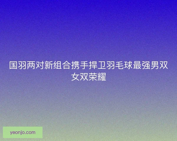 国羽两对新组合携手捍卫羽毛球最强男双女双荣耀