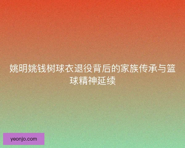 姚明姚钱树球衣退役背后的家族传承与篮球精神延续