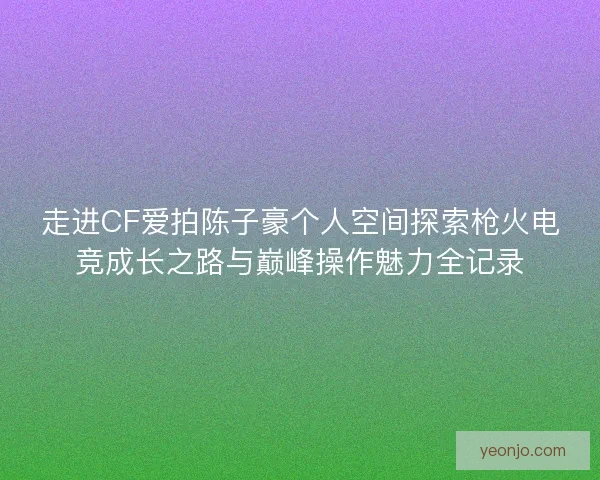 走进CF爱拍陈子豪个人空间探索枪火电竞成长之路与巅峰操作魅力全记录