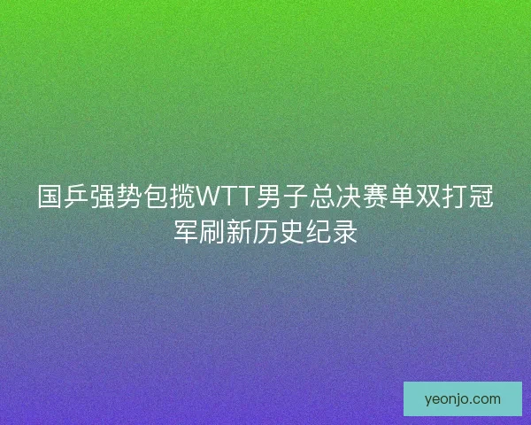 国乒强势包揽WTT男子总决赛单双打冠军刷新历史纪录