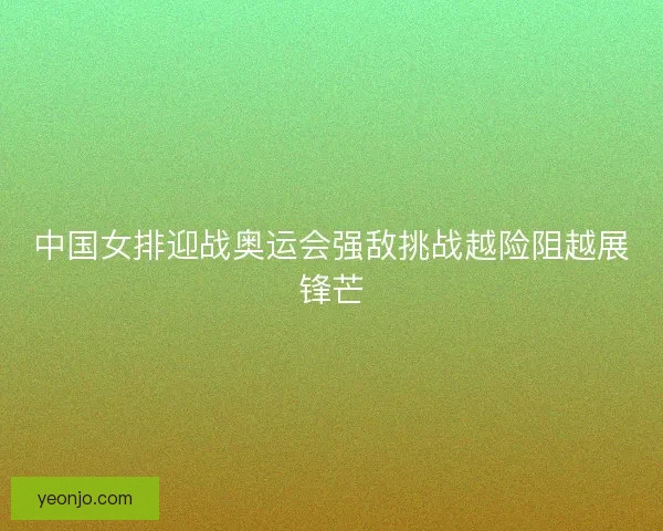 中国女排迎战奥运会强敌挑战越险阻越展锋芒